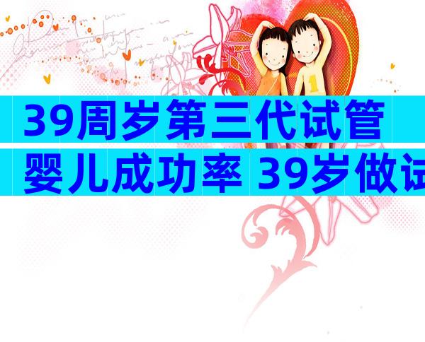 39周岁第三代试管婴儿成功率 39岁做试管婴儿晚吗
